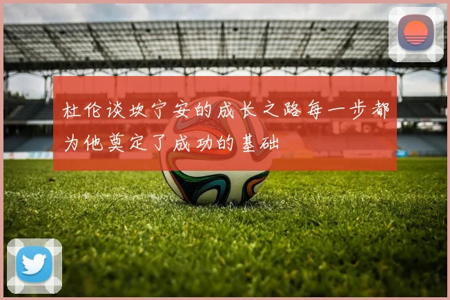 杜伦谈坎宁安的成长之路每一步都为他奠定了成功的基础