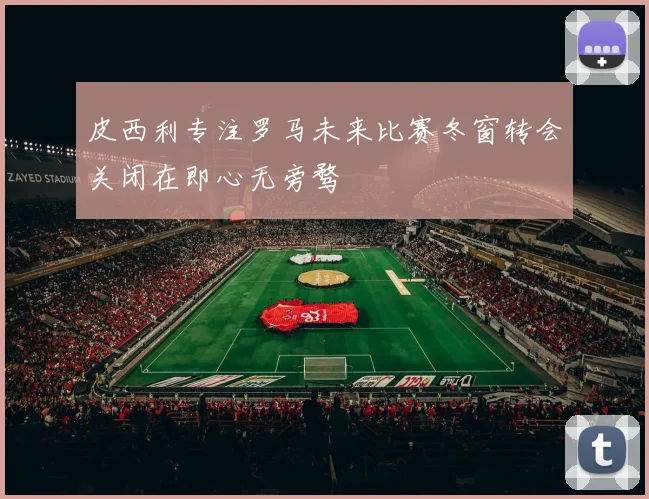 皮西利专注罗马未来比赛冬窗转会关闭在即心无旁骛