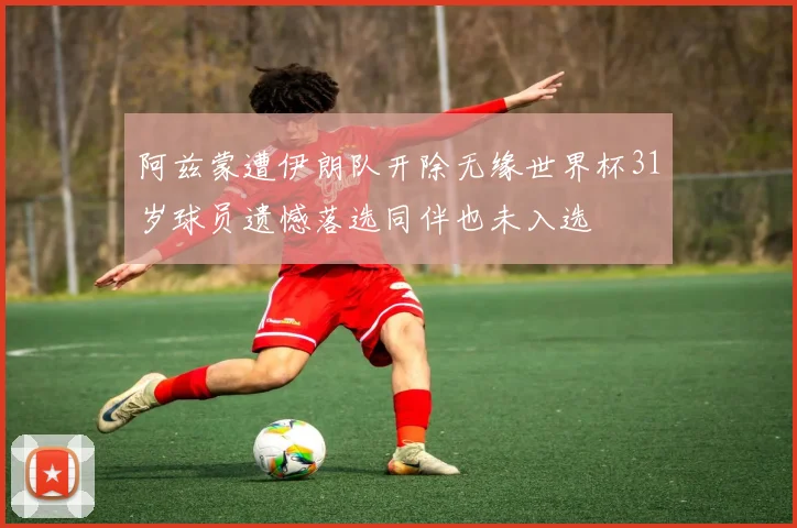 阿兹蒙遭伊朗队开除无缘世界杯31岁球员遗憾落选同伴也未入选