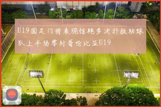 U19国足门将表现惊艳多次扑救助球队上半场零封哥伦比亚U19