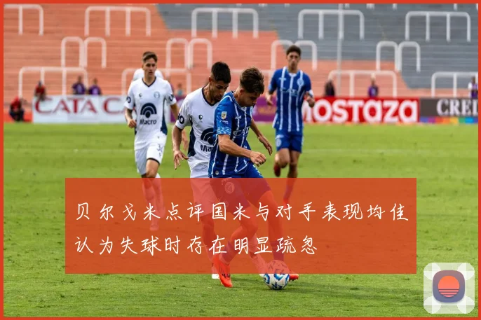 贝尔戈米点评国米与对手表现均佳认为失球时存在明显疏忽