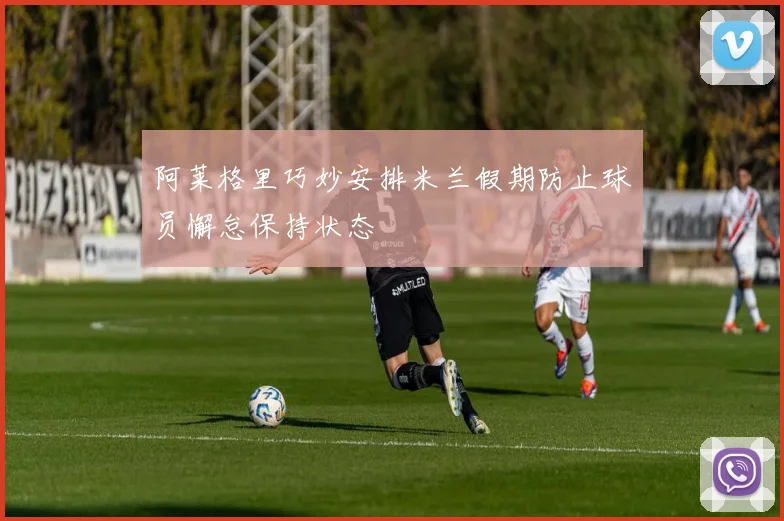 阿莱格里巧妙安排米兰假期防止球员懈怠保持状态