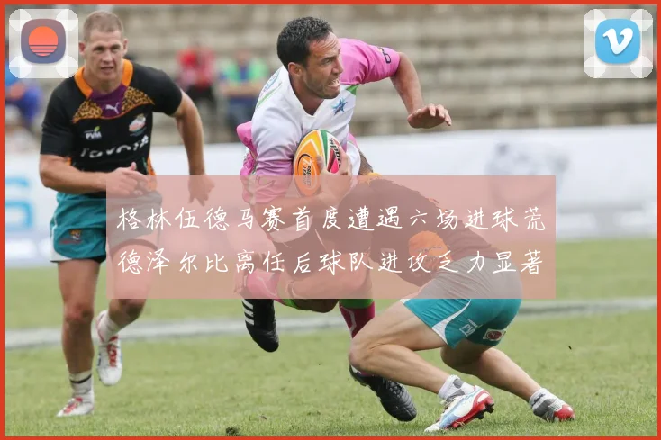 格林伍德马赛首度遭遇六场进球荒德泽尔比离任后球队进攻乏力显著