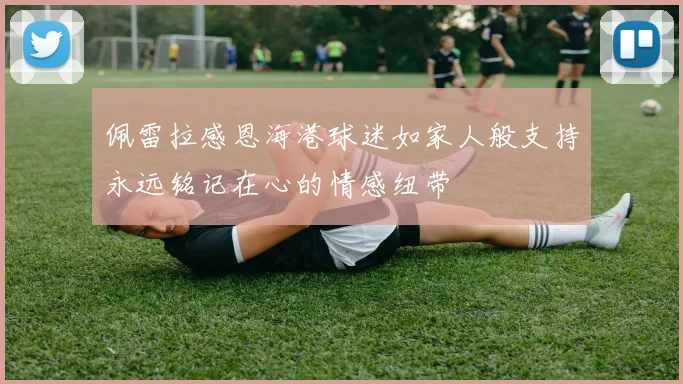 佩雷拉感恩海港球迷如家人般支持永远铭记在心的情感纽带