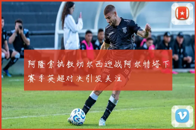 阿隆索执教切尔西迎战阿尔特塔下赛季英超对决引发关注