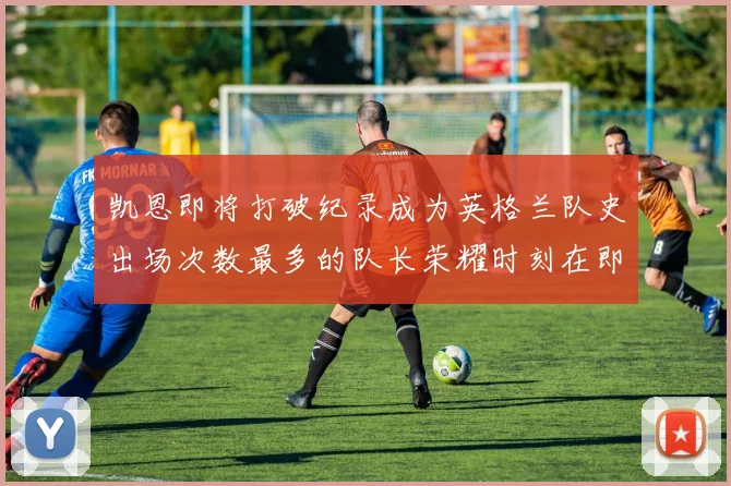 凯恩即将打破纪录成为英格兰队史出场次数最多的队长荣耀时刻在即
