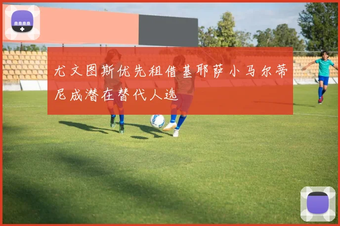 尤文图斯优先租借基耶萨小马尔蒂尼成潜在替代人选