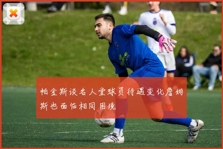 帕金斯谈名人堂球员待遇变化詹姆斯也面临相同困境