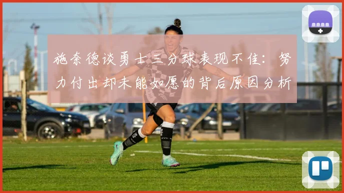 施奈德谈勇士三分球表现不佳：努力付出却未能如愿的背后原因分析