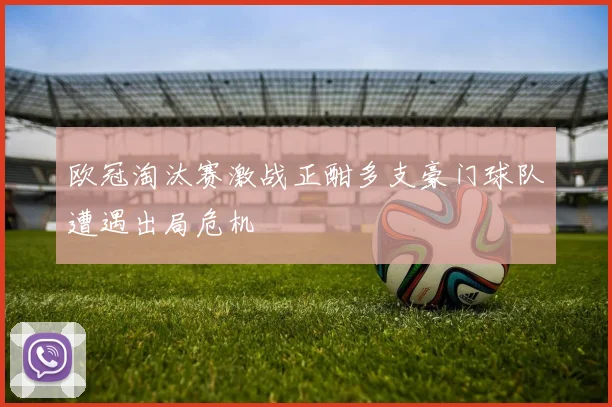 欧冠淘汰赛激战正酣多支豪门球队遭遇出局危机