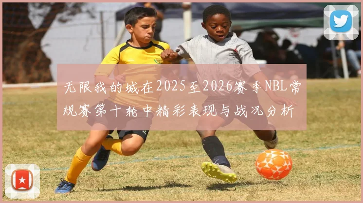 无限我的城在2025至2026赛季NBL常规赛第十轮中精彩表现与战况分析
