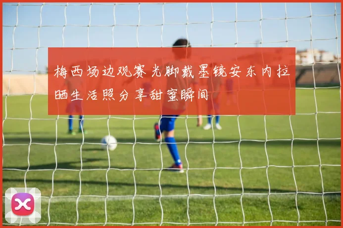 梅西场边观赛光脚戴墨镜安东内拉晒生活照分享甜蜜瞬间