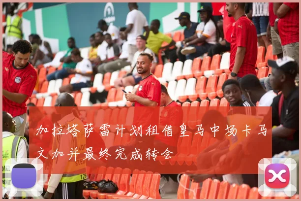 加拉塔萨雷计划租借皇马中场卡马文加并最终完成转会