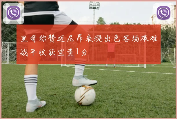 里奇称赞迈尼昂表现出色客场艰难战平收获宝贵1分